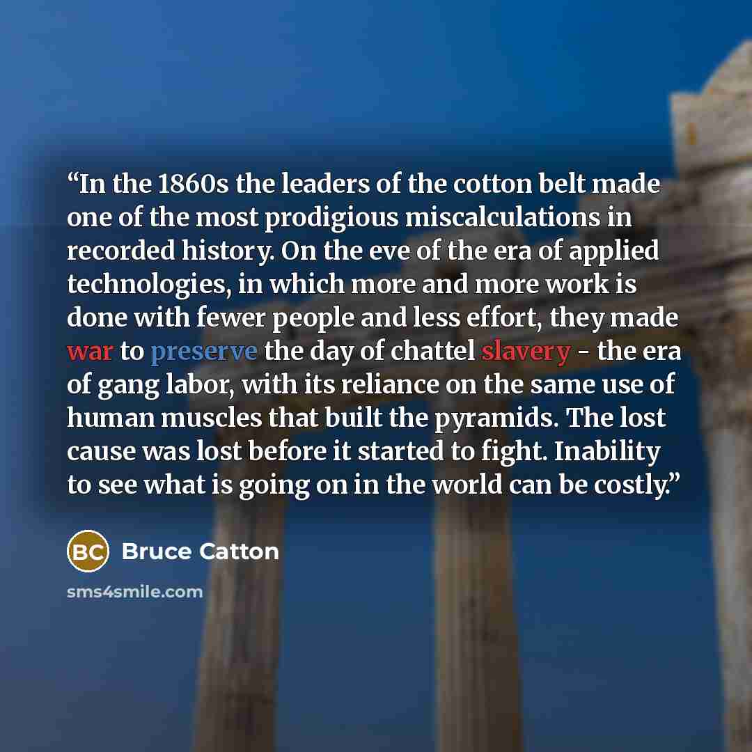 “In the 1860s the leaders of the cotton belt made one of the most prodigious miscalculations in recorded history. On the eve of the era of applied technologies, in which more and more work is done with fewer people and less effort, they made war to preserve the day of chattel slavery - the era of…” quote by Bruce Catton