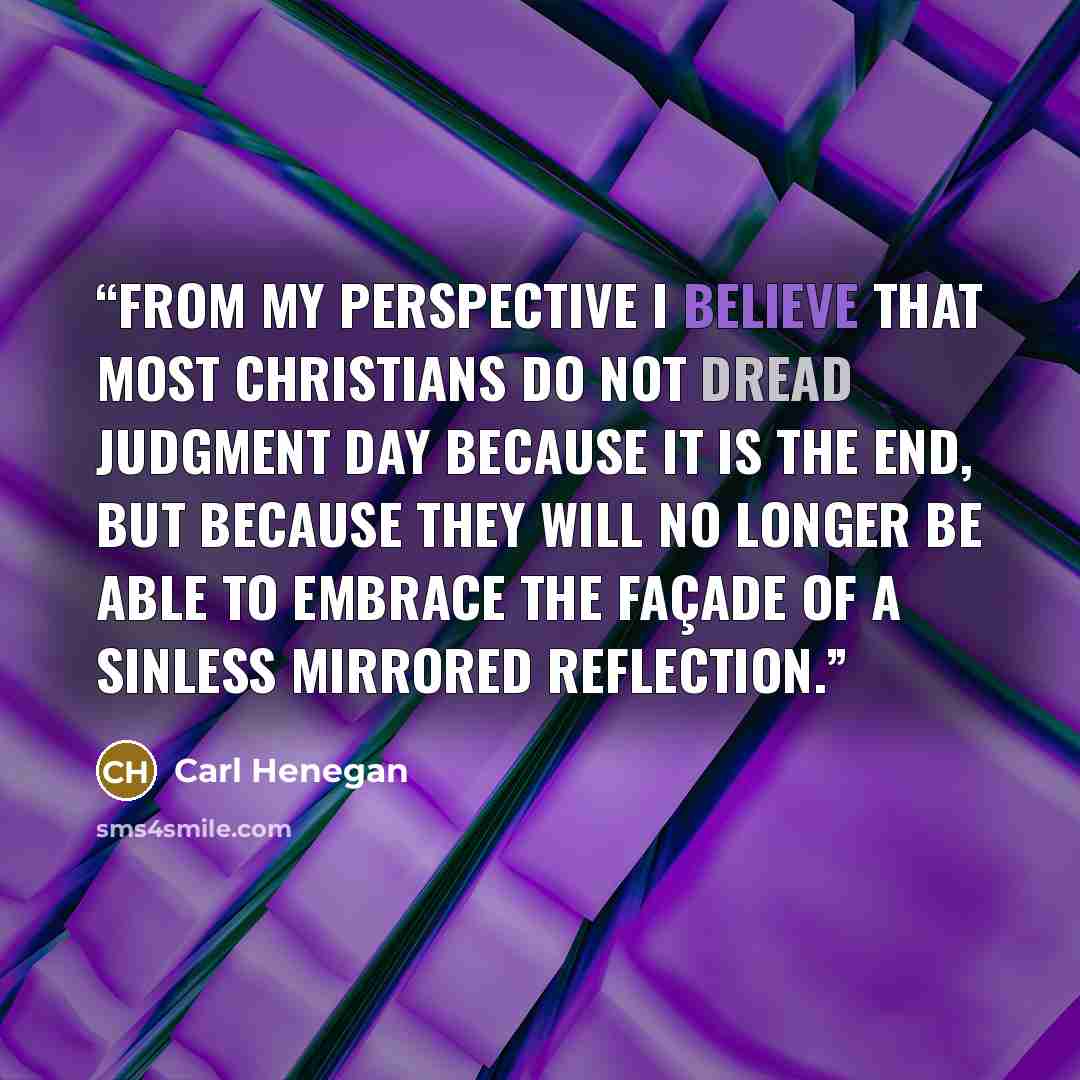 “From my perspective I believe that most Christians do not dread judgment day because it is the end, but because they will no longer be able to embrace the façade of a sinless mirrored reflection.” quote by Carl Henegan