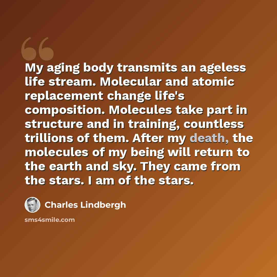 “My aging body transmits an ageless life stream. Molecular and atomic replacement change life's composition. Molecules take part in structure and in training, countless trillions of them. After my death, the molecules of my being will return to the earth and sky. They came from the stars. I am of…” quote by Charles Lindbergh
