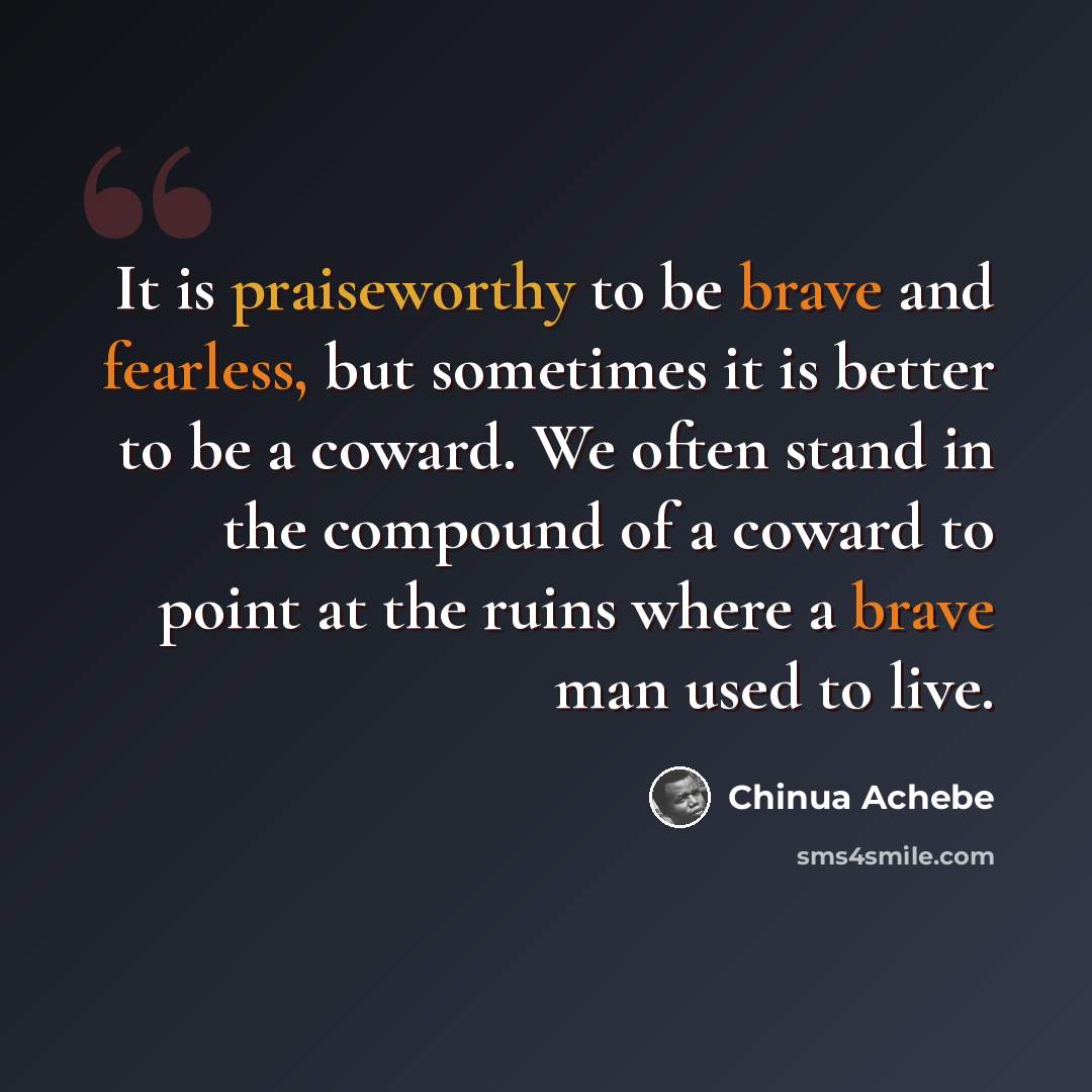 “It is praiseworthy to be brave and fearless, but sometimes it is better to be a coward. We often stand in the compound of a coward to point at the ruins where a brave man used to live.” quote by Chinua Achebe