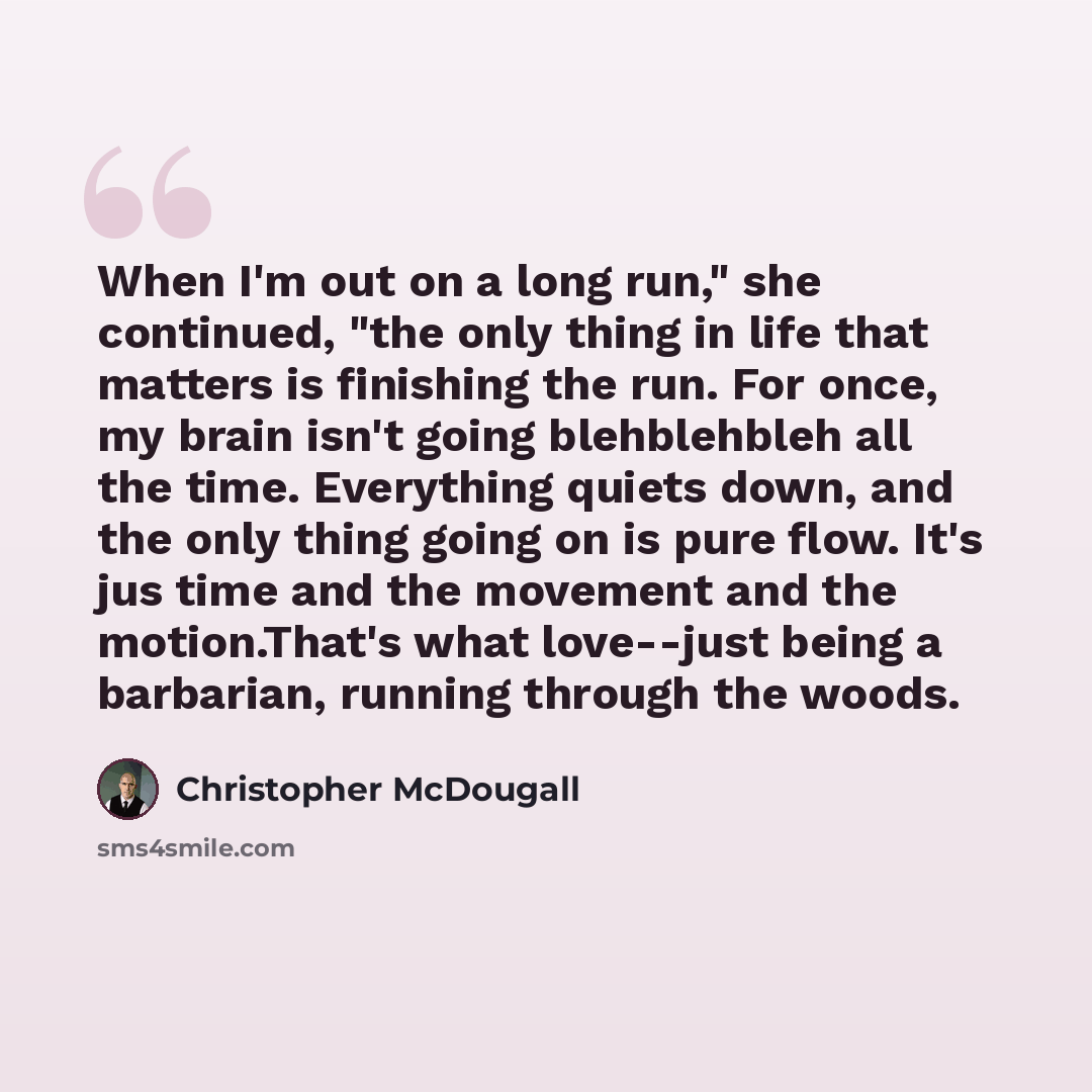 “When I'm out on a long run," she continued, "the only thing in life that matters is finishing the run. For once, my brain isn't going blehblehbleh all the time. Everything quiets down, and the only thing going on is pure flow. It's jus time and the movement and the motion.That's what love--just…” quote by Christopher McDougall