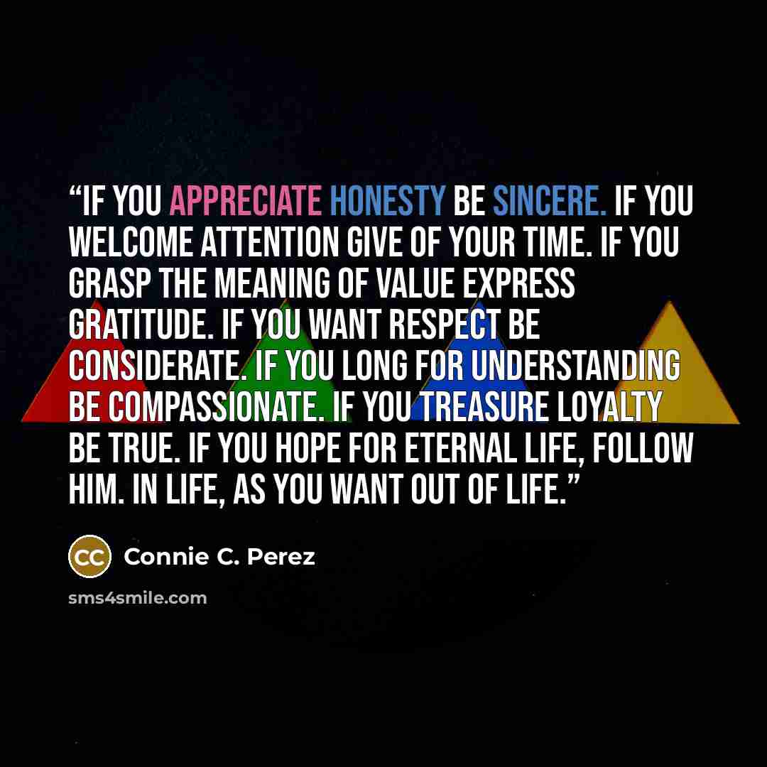 “If you appreciate honesty be sincere. If you welcome attention give of your time. If you grasp the meaning of value express gratitude. If you want respect be considerate. If you long for understanding be compassionate. If you treasure loyalty be true. If you hope for eternal life, follow Him. In…” quote by Connie C. Perez