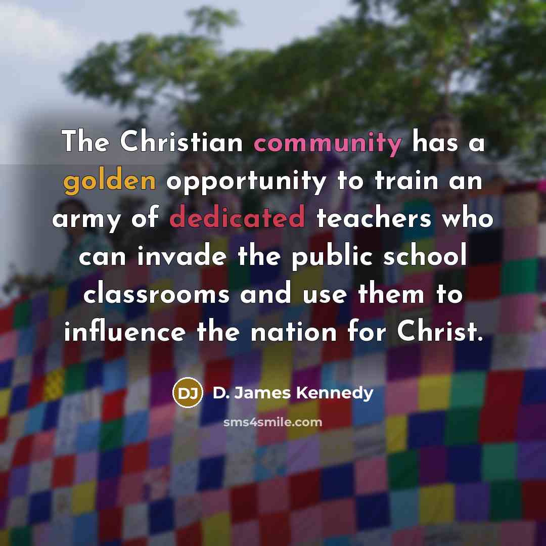“The Christian community has a golden opportunity to train an army of dedicated teachers who can invade the public school classrooms and use them to influence the nation for Christ.” quote by D. James Kennedy