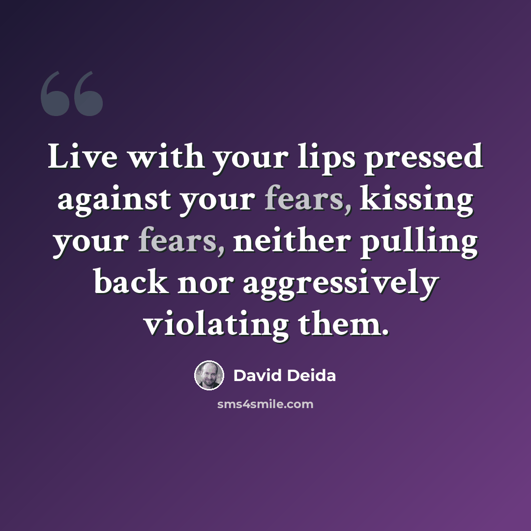 “Live with your lips pressed against your fears, kissing your fears, neither pulling back nor aggressively violating them.” quote by David Deida
