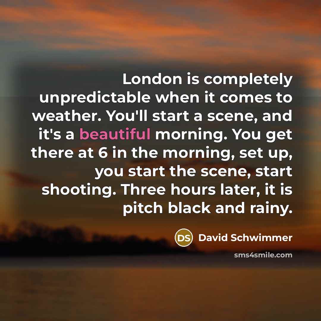 “London is completely unpredictable when it comes to weather. You'll start a scene, and it's a beautiful morning. You get there at 6 in the morning, set up, you start the scene, start shooting. Three hours later, it is pitch black and rainy.” quote by David Schwimmer