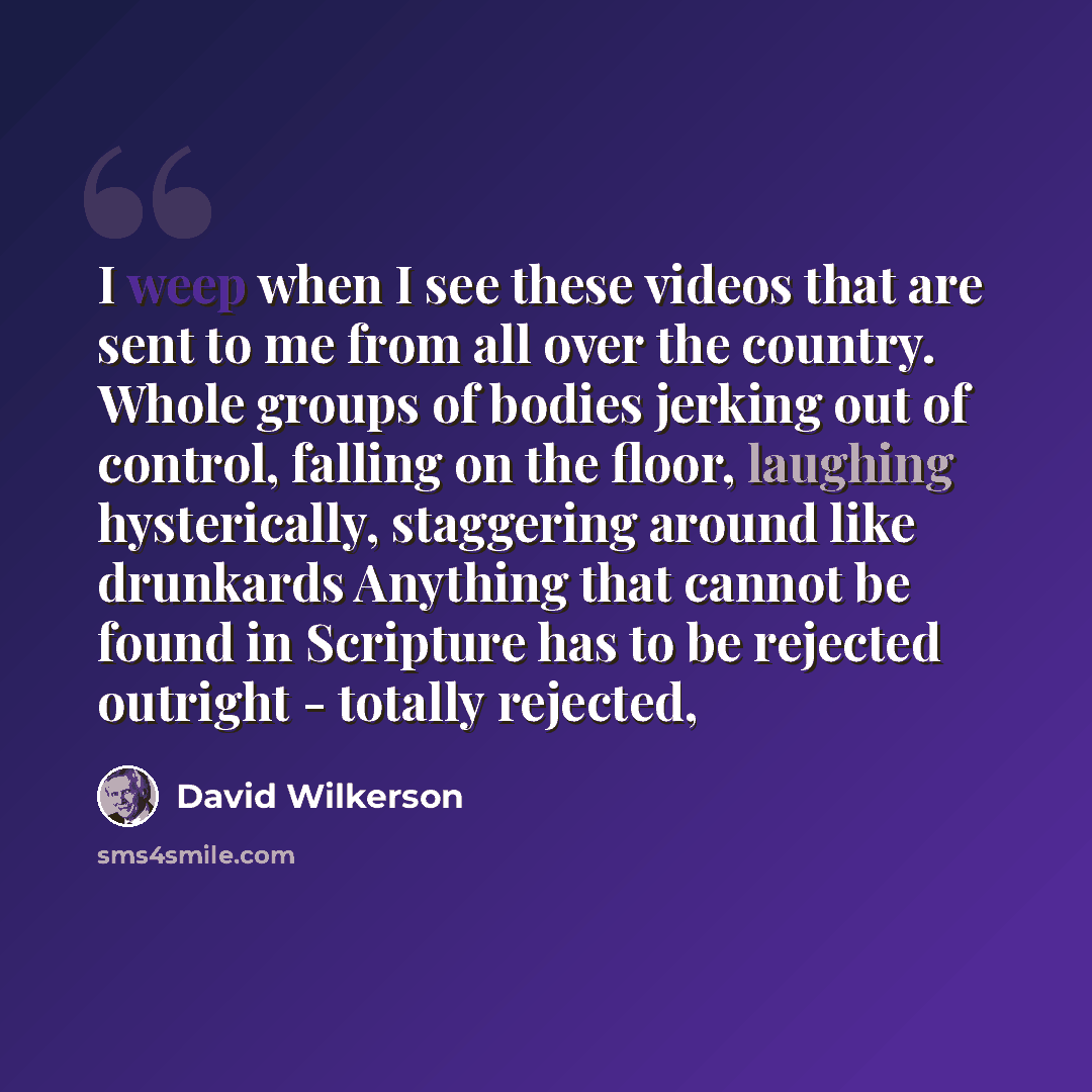 “I weep when I see these videos that are sent to me from all over the country. Whole groups of bodies jerking out of control, falling on the floor, laughing hysterically, staggering around like drunkards Anything that cannot be found in Scripture has to be rejected outright - totally rejected,” quote by David Wilkerson