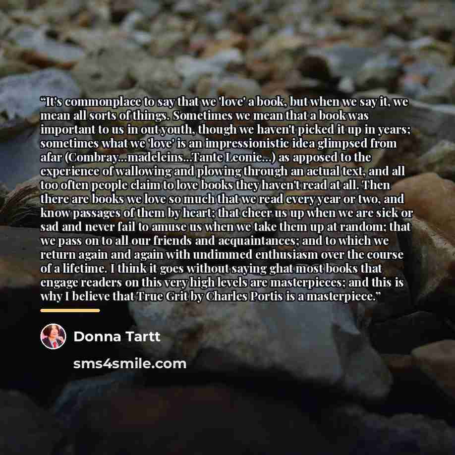 “It's commonplace to say that we 'love' a book, but when we say it, we mean all sorts of things. Sometimes we mean that a book was important to us in out youth, though we haven't picked it up in years; sometimes what we 'love' is an impressionistic idea glimpsed from afar…” quote by Donna Tartt