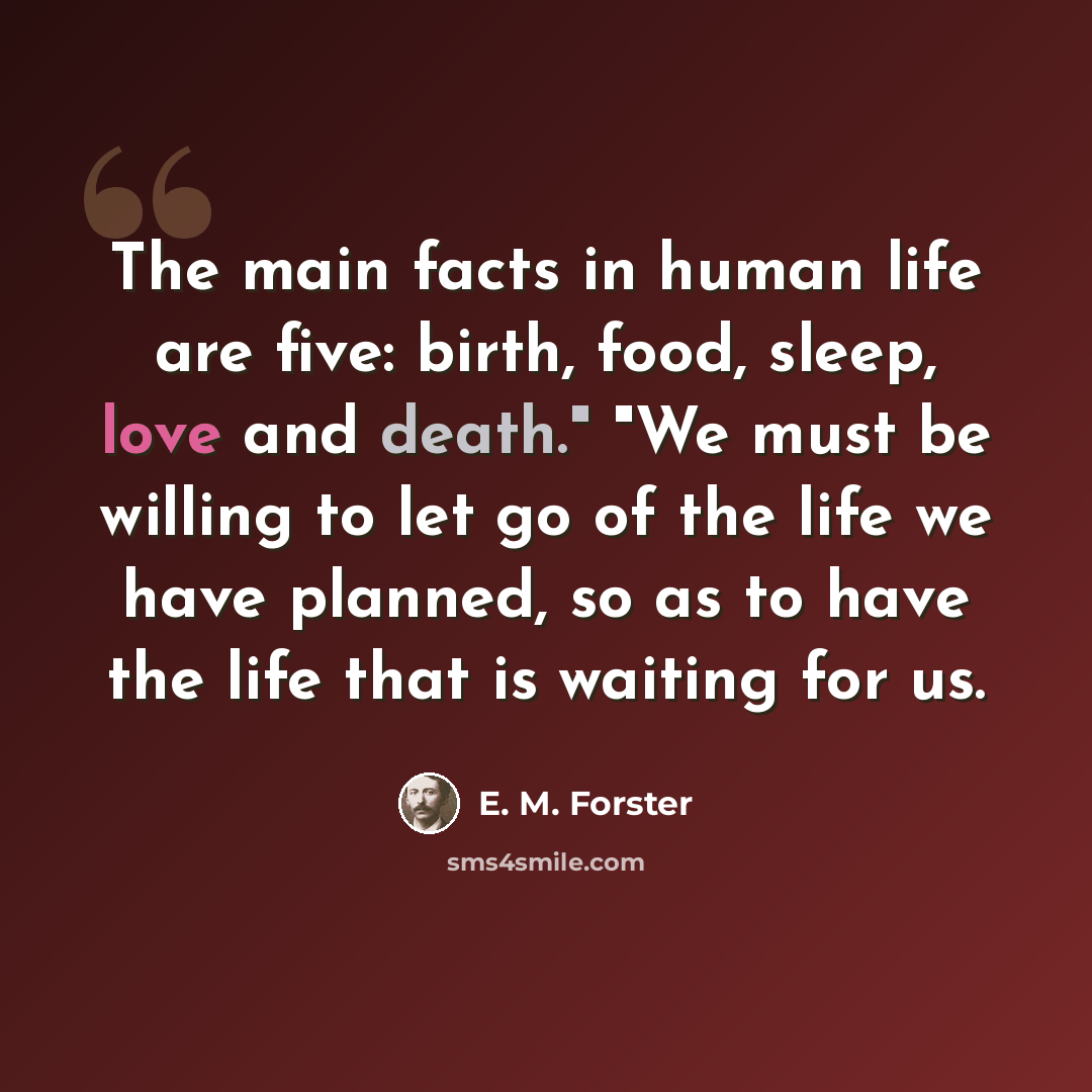 “The main facts in human life are five: birth, food, sleep, love and death." "We must be willing to let go of the life we have planned, so as to have the life that is waiting for us.” quote by E. M. Forster