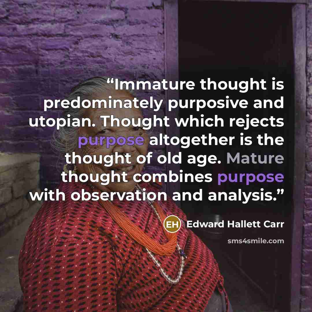 “Immature thought is predominately purposive and utopian. Thought which rejects purpose altogether is the thought of old age. Mature thought combines purpose with observation and analysis.” quote by Edward Hallett Carr