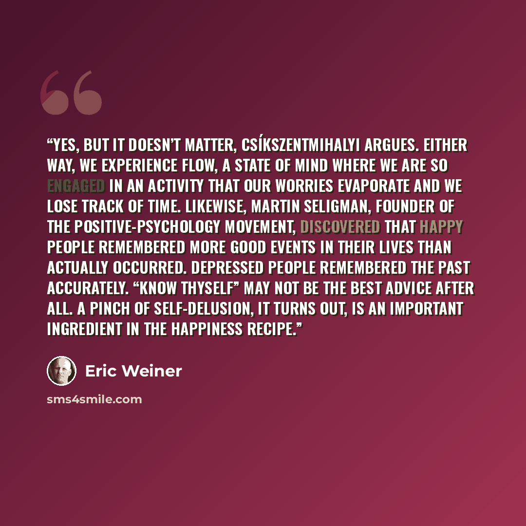 “Yes, but it doesn’t matter, Csíkszentmihalyi argues. Either way, we experience flow, a state of mind where we are so engaged in an activity that our worries evaporate and we lose track of time. Likewise, Martin Seligman, founder of the positive-psychology movement, discovered that happy people…” quote by Eric Weiner