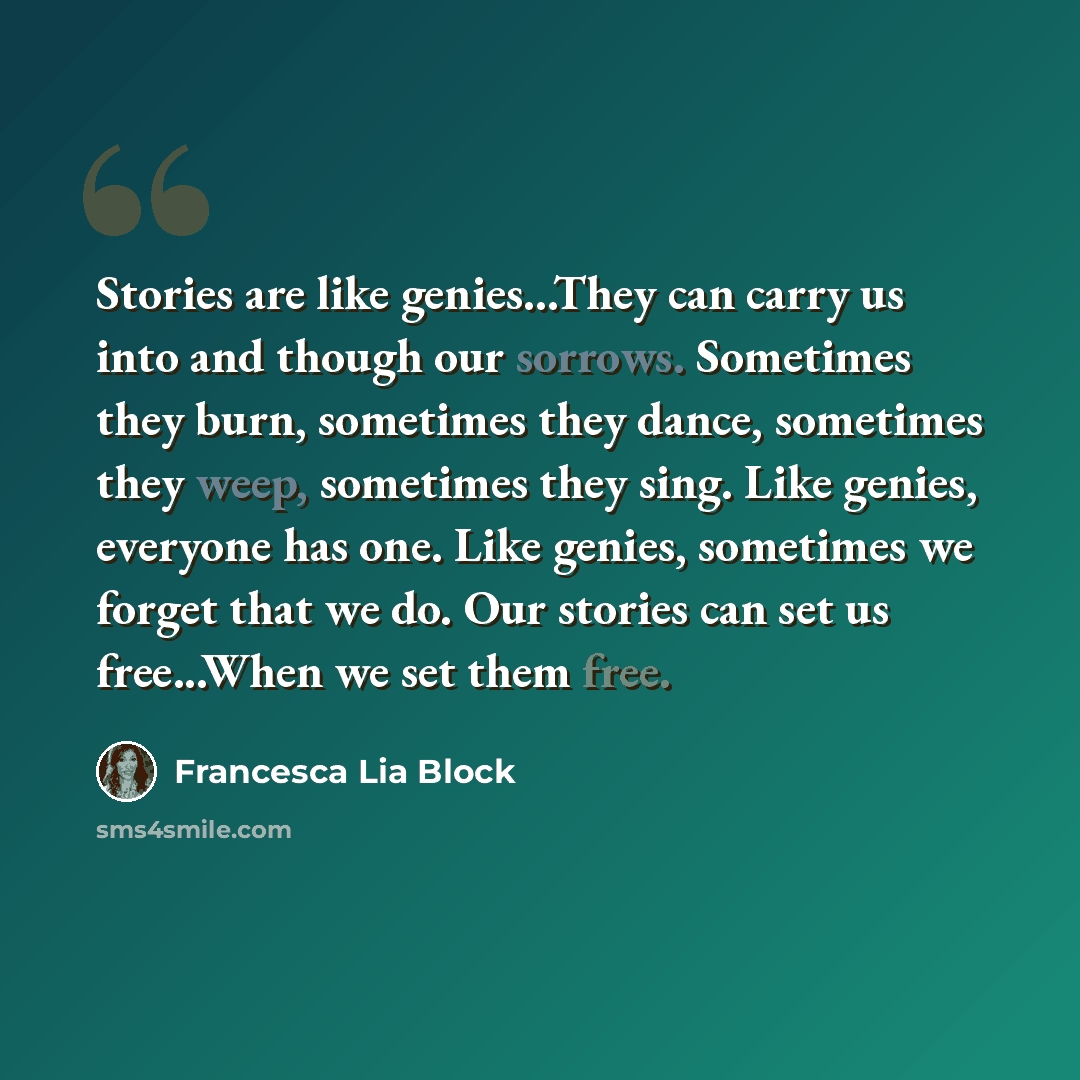“Stories are like genies...They can carry us into and though our sorrows. Sometimes they burn, sometimes they dance, sometimes they weep, sometimes they sing. Like genies, everyone has one. Like genies, sometimes we forget that we do. Our stories can set us free...When we set them free.” quote by Francesca Lia Block