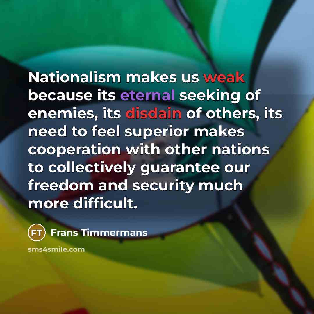 “Nationalism makes us weak because its eternal seeking of enemies, its disdain of others, its need to feel superior makes cooperation with other nations to collectively guarantee our freedom and security much more difficult.” quote by Frans Timmermans