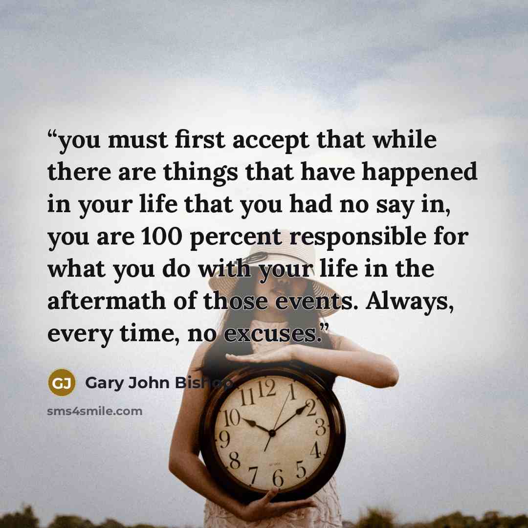 “you must first accept that while there are things that have happened in your life that you had no say in, you are 100 percent responsible for what you do with your life in the aftermath of those events. Always, every time, no excuses.” quote by Gary John Bishop