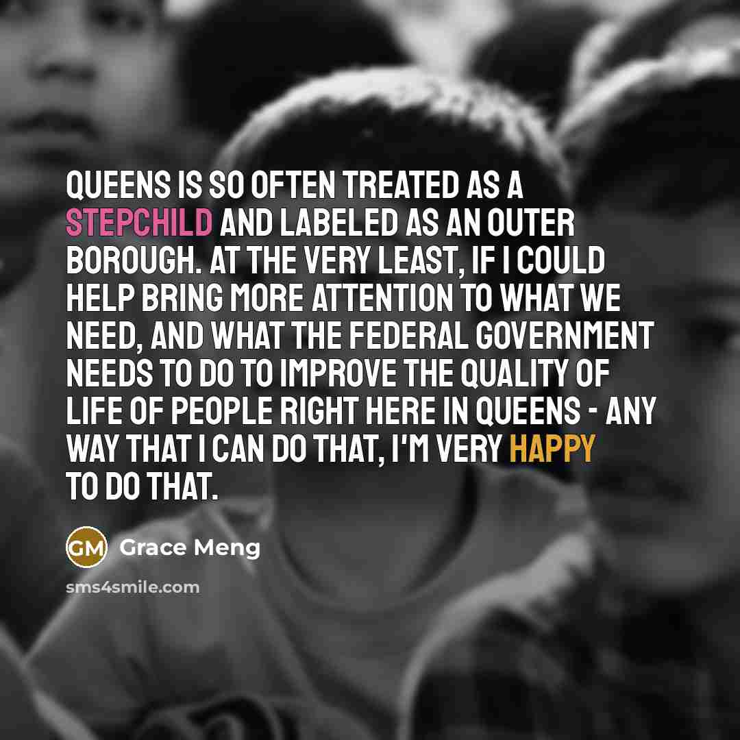 “Queens is so often treated as a stepchild and labeled as an outer borough. At the very least, if I could help bring more attention to what we need, and what the federal government needs to do to improve the quality of life of people right here in Queens - any way that I can do that, I'm very happy…” quote by Grace Meng