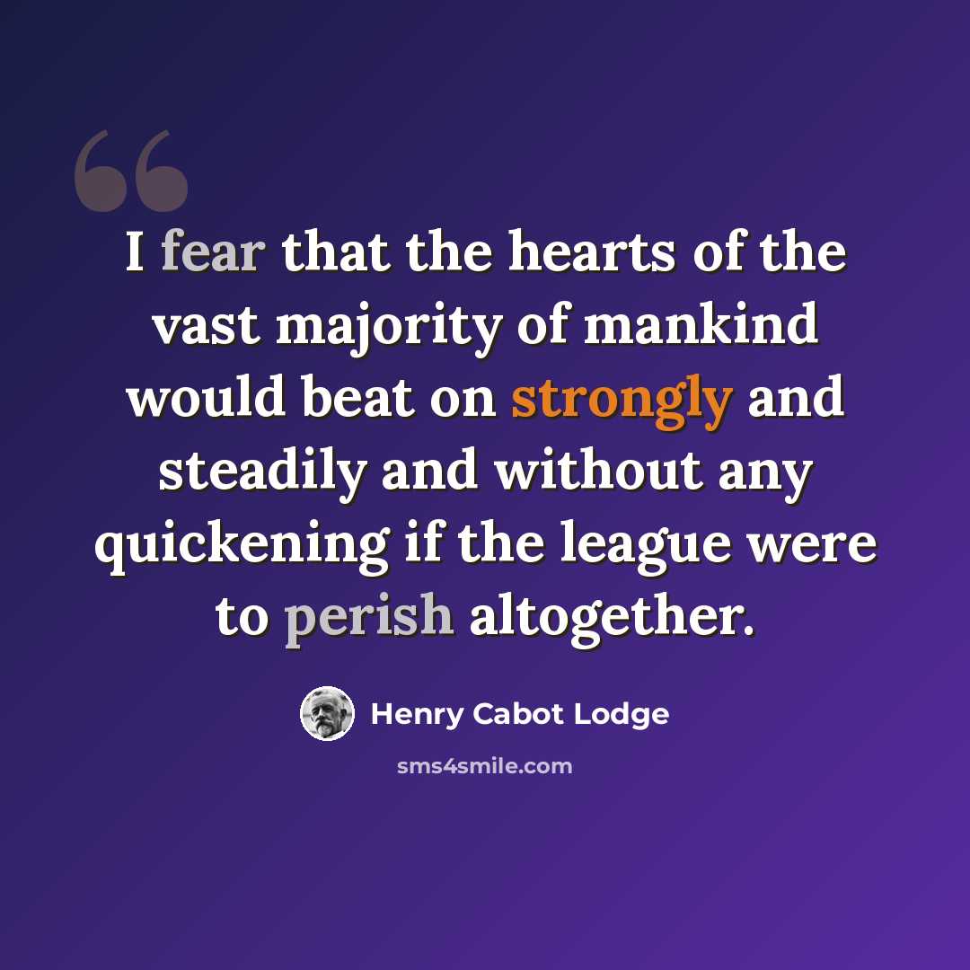 “I fear that the hearts of the vast majority of mankind would beat on strongly and steadily and without any quickening if the league were to perish altogether.” quote by Henry Cabot Lodge