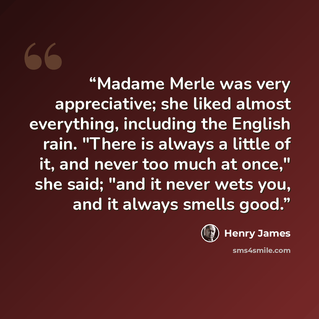 “Madame Merle was very appreciative; she liked almost everything, including the English rain. "There is always a little of it, and never too much at once," she said; "and it never wets you, and it always smells good.” quote by Henry James