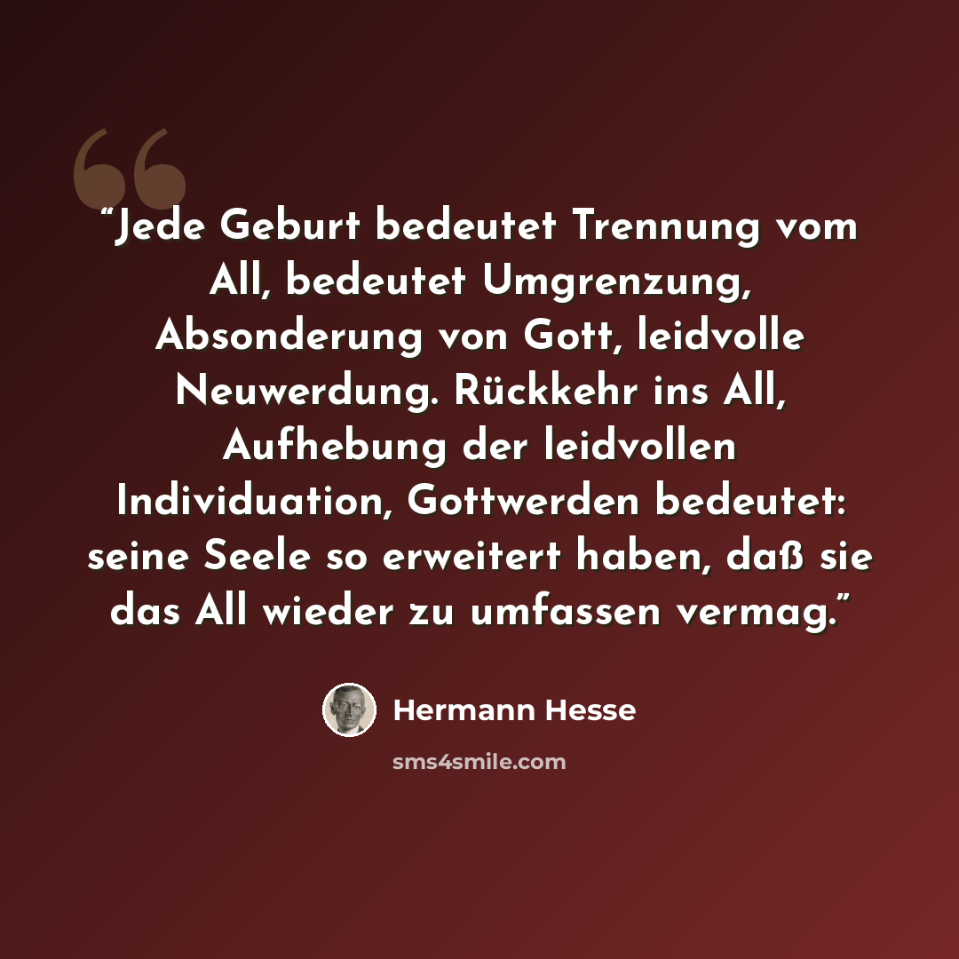“Jede Geburt bedeutet Trennung vom All, bedeutet Umgrenzung, Absonderung von Gott, leidvolle Neuwerdung. Rückkehr ins All, Aufhebung der leidvollen Individuation, Gottwerden bedeutet: seine Seele so erweitert haben, daß sie das All wieder zu umfassen vermag.” quote by Hermann Hesse