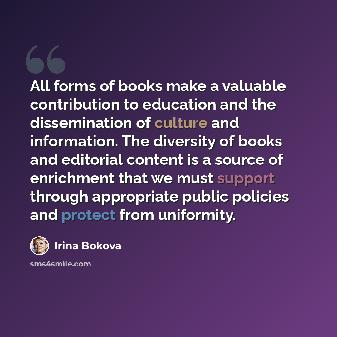 “All forms of books make a valuable contribution to education and the dissemination of culture and information. The diversity of books and editorial content is a source of enrichment that we must support through appropriate public policies and protect from uniformity.” quote by Irina Bokova
