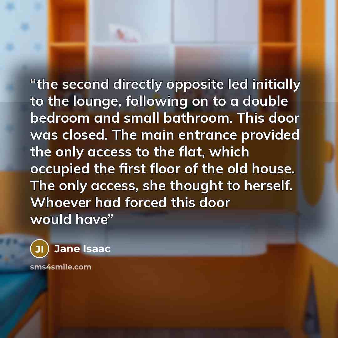 “the second directly opposite led initially to the lounge, following on to a double bedroom and small bathroom. This door was closed. The main entrance provided the only access to the flat, which occupied the first floor of the old house. The only access, she thought to herself. Whoever had forced…” quote by Jane Isaac