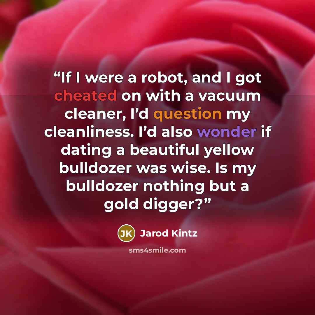 “If I were a robot, and I got cheated on with a vacuum cleaner, I’d question my cleanliness. I’d also wonder if dating a beautiful yellow bulldozer was wise. Is my bulldozer nothing but a gold digger?” quote by Jarod Kintz