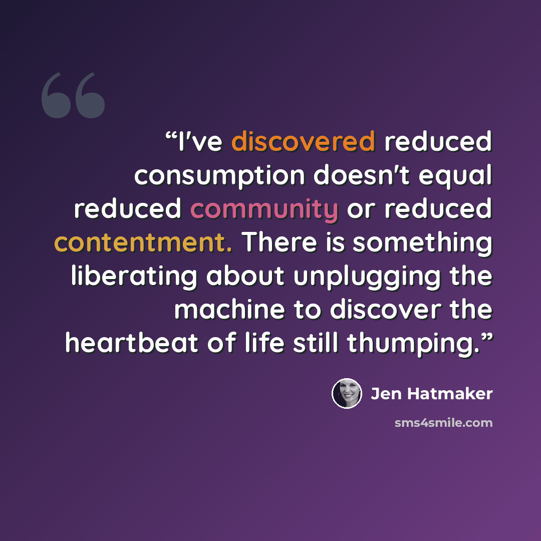 “I've discovered reduced consumption doesn't equal reduced community or reduced contentment. There is something liberating about unplugging the machine to discover the heartbeat of life still thumping.” quote by Jen Hatmaker