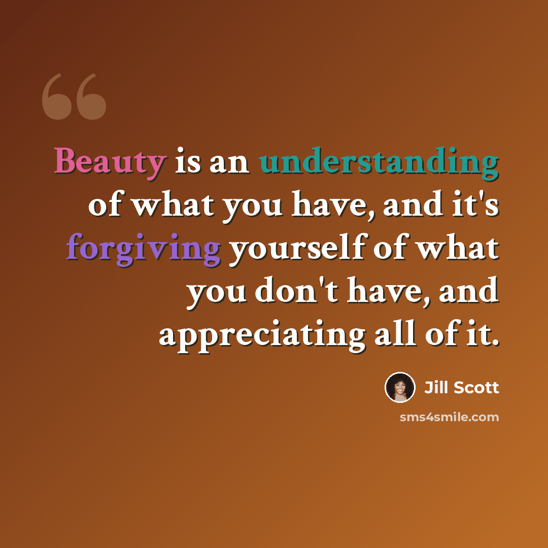 “Beauty is an understanding of what you have, and it's forgiving yourself of what you don't have, and appreciating all of it.” quote by Jill Scott