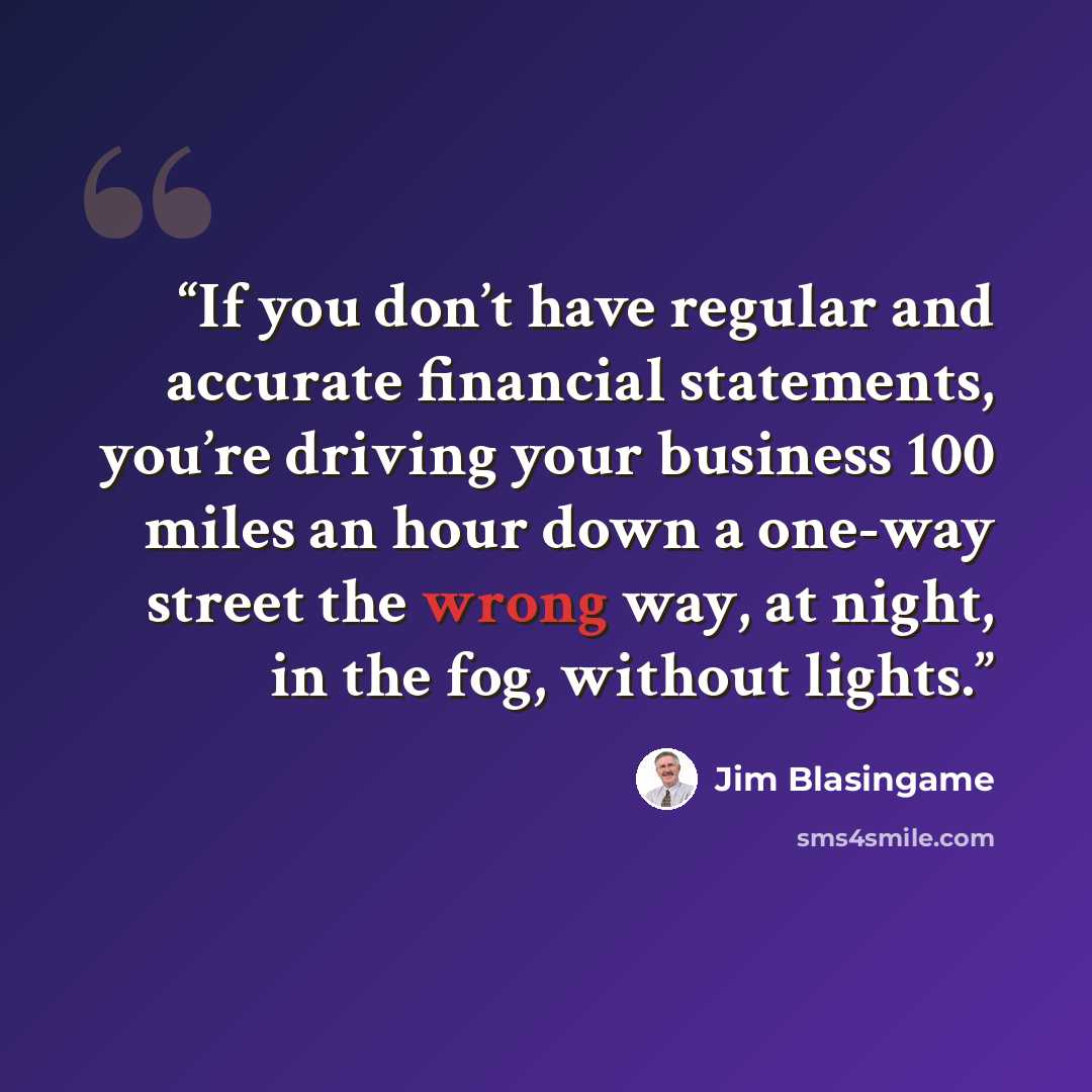 “If you don’t have regular and accurate financial statements, you’re driving your business 100 miles an hour down a one-way street the wrong way, at night, in the fog, without lights.” quote by Jim Blasingame