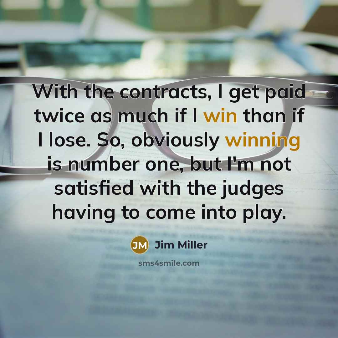 “With the contracts, I get paid twice as much if I win than if I lose. So, obviously winning is number one, but I'm not satisfied with the judges having to come into play.” quote by Jim Miller