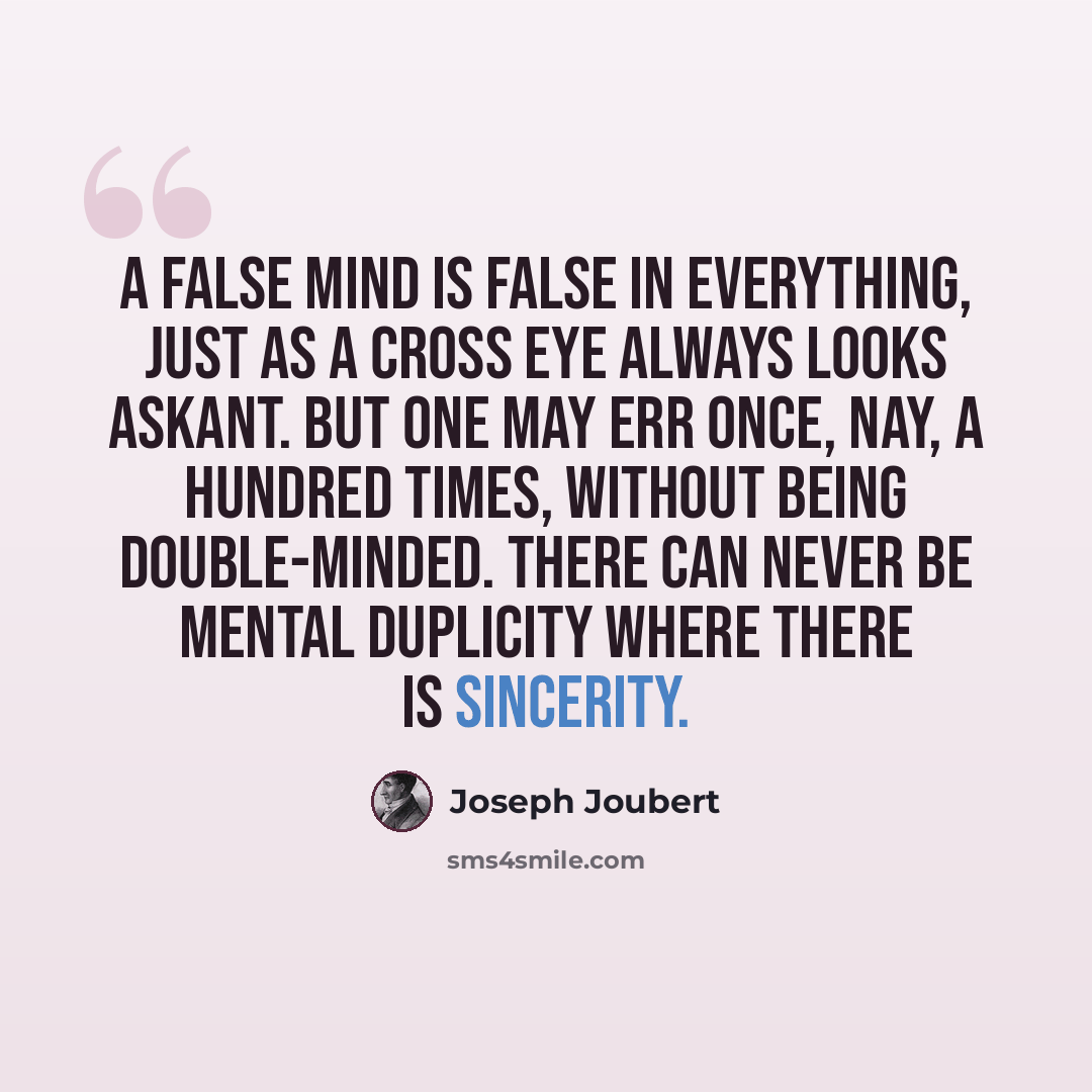 “A false mind is false in everything, just as a cross eye always looks askant. But one may err once, nay, a hundred times, without being double-minded. There can never be mental duplicity where there is sincerity.” quote by Joseph Joubert