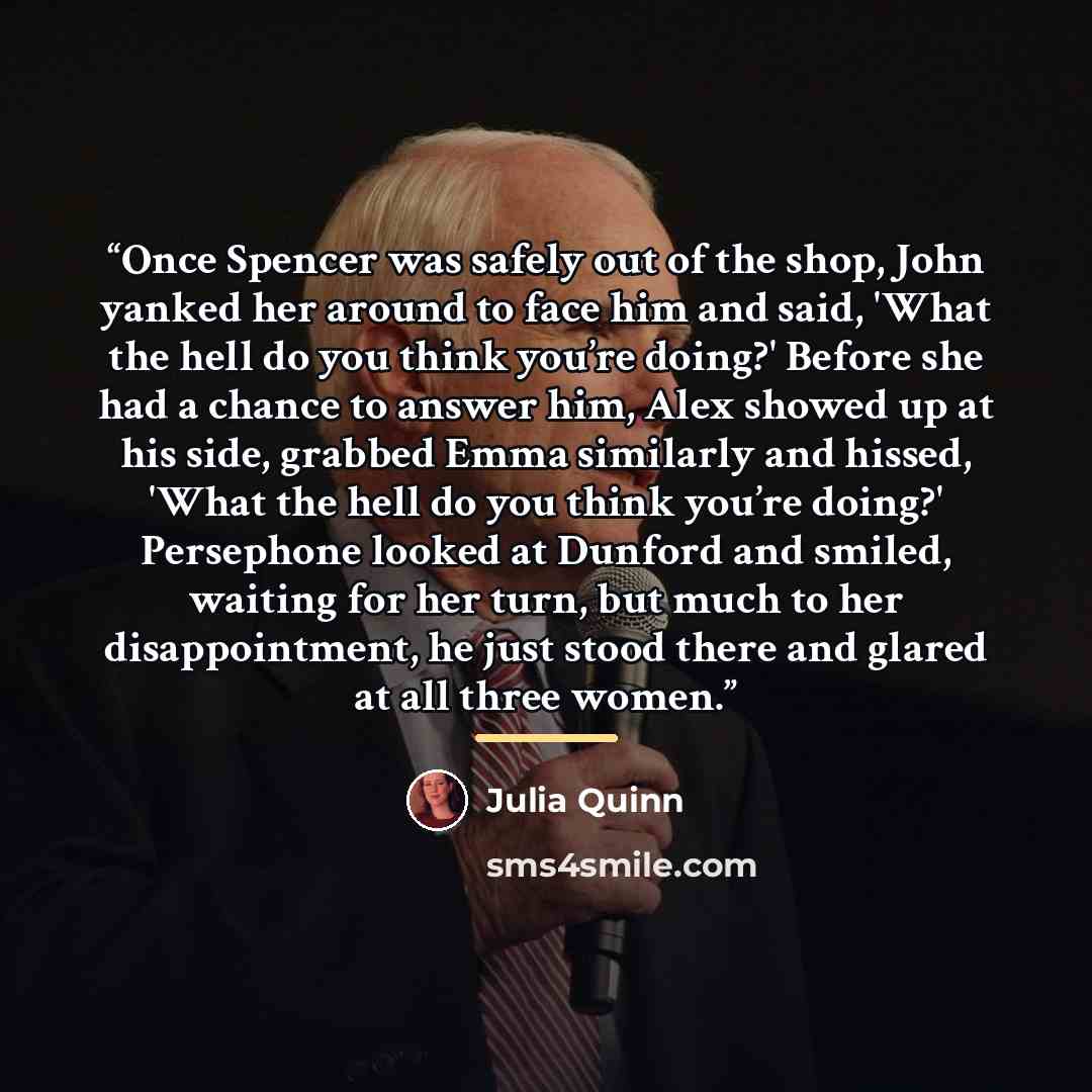 “Once Spencer was safely out of the shop, John yanked her around to face him and said, 'What the hell do you think you’re doing?' Before she had a chance to answer him, Alex showed up at his side, grabbed Emma similarly and hissed, 'What the hell do you think you’re doing?' Persephone looked at…” quote by Julia Quinn