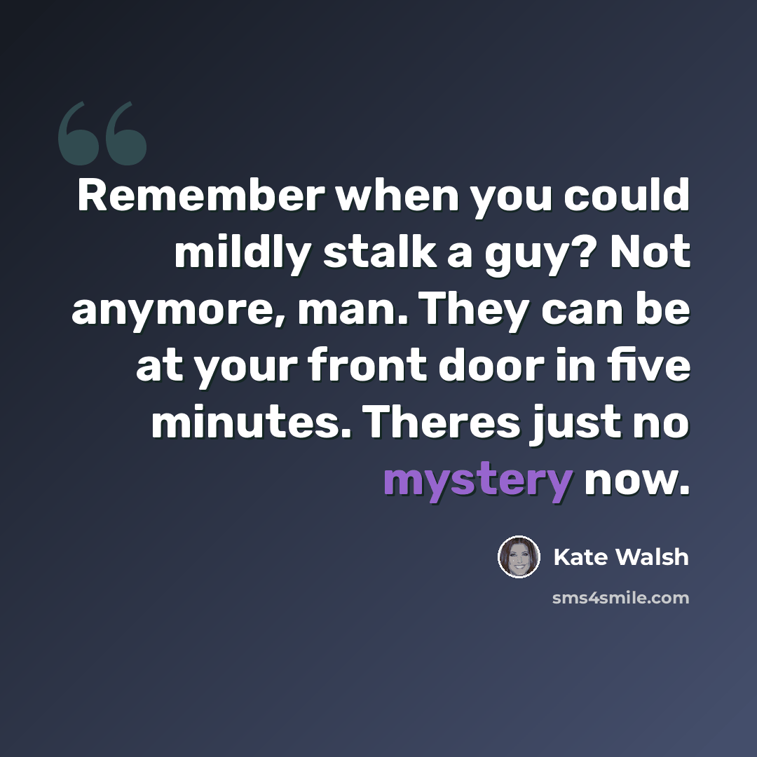 “Remember when you could mildly stalk a guy? Not anymore, man. They can be at your front door in five minutes. Theres just no mystery now.” quote by Kate Walsh