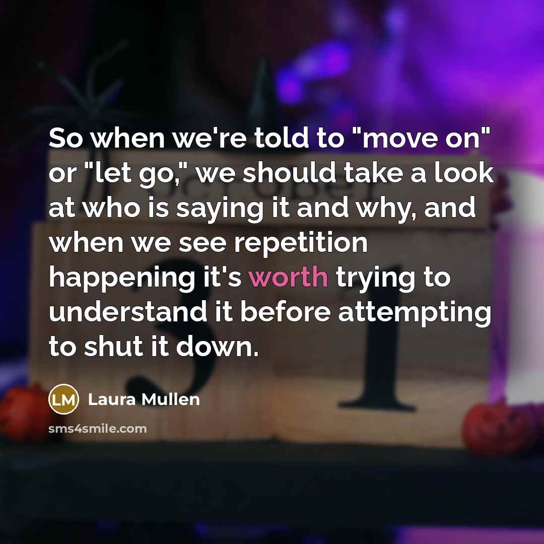 “So when we're told to "move on" or "let go," we should take a look at who is saying it and why, and when we see repetition happening it's worth trying to understand it before attempting to shut it down.” quote by Laura Mullen