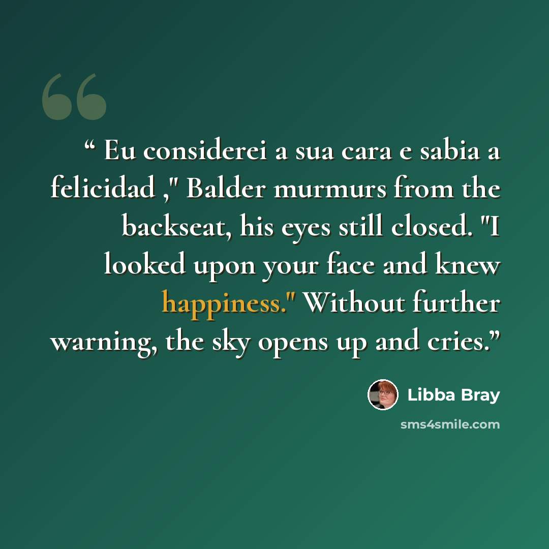 “Eu considerei a sua cara e sabia a felicidad ," Balder murmurs from the backseat, his eyes still closed. "I looked upon your face and knew happiness." Without further warning, the sky opens up and cries.” quote by Libba Bray