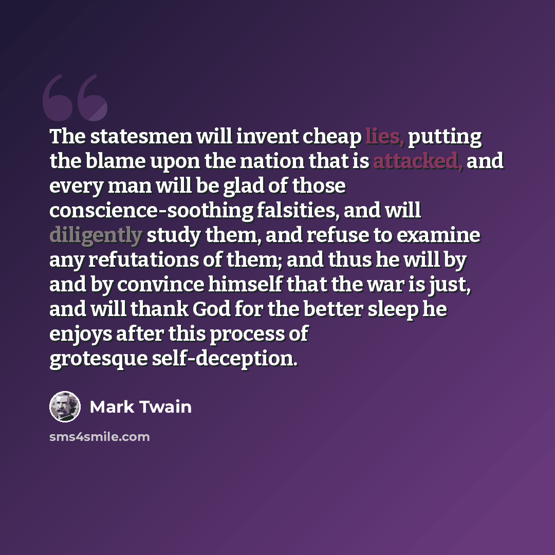 “The statesmen will invent cheap lies, putting the blame upon the nation that is attacked, and every man will be glad of those conscience-soothing falsities, and will diligently study them, and refuse to examine any refutations of them; and thus he will by and by convince himself that the war is…” quote by Mark Twain