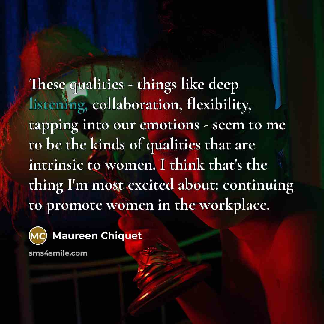 “These qualities - things like deep listening, collaboration, flexibility, tapping into our emotions - seem to me to be the kinds of qualities that are intrinsic to women. I think that's the thing I'm most excited about: continuing to promote women in the workplace.” quote by Maureen Chiquet