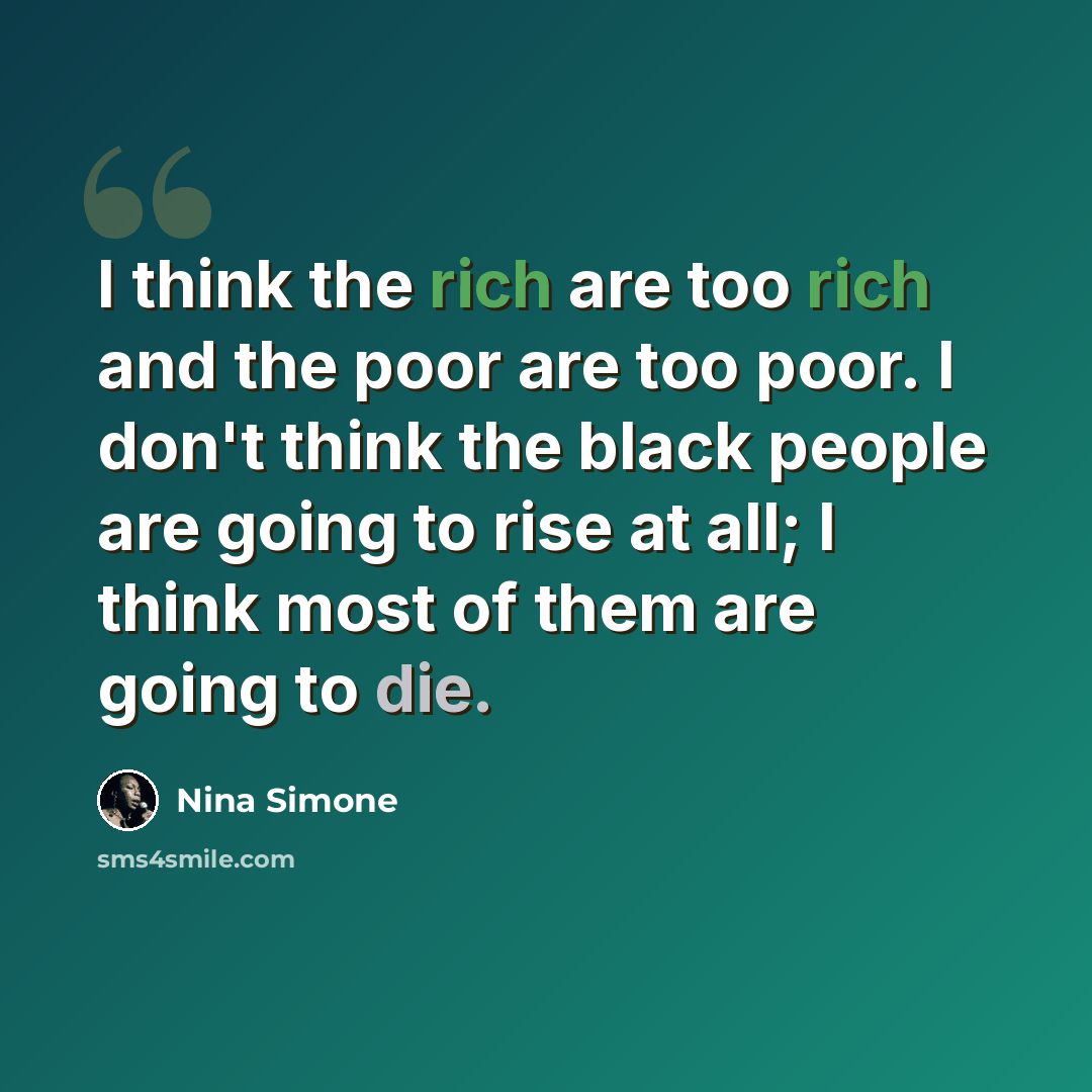 “I think the rich are too rich and the poor are too poor. I don't think the black people are going to rise at all; I think most of them are going to die.” quote by Nina Simone