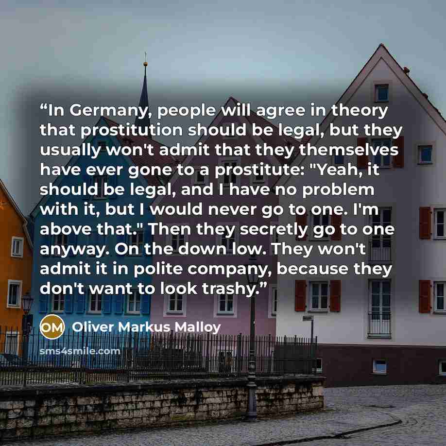 “In Germany, people will agree in theory that prostitution should be legal, but they usually won't admit that they themselves have ever gone to a prostitute: "Yeah, it should be legal, and I have no problem with it, but I would never go to one. I'm above that." Then they secretly go to one anyway…” quote by Oliver Markus Malloy