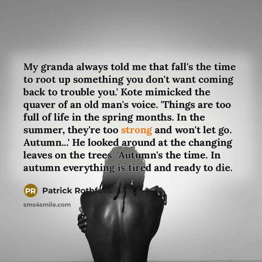 “My granda always told me that fall's the time to root up something you don't want coming back to trouble you.' Kote mimicked the quaver of an old man's voice. 'Things are too full of life in the spring months. In the summer, they're too strong and won't let go. Autumn...' He looked around at the…” quote by Patrick Rothfuss