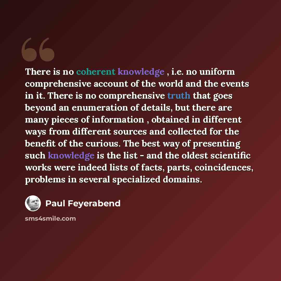 “There is no coherent knowledge , i.e. no uniform comprehensive account of the world and the events in it. There is no comprehensive truth that goes beyond an enumeration of details, but there are many pieces of information , obtained in different ways from different sources and collected for the…” quote by Paul Feyerabend