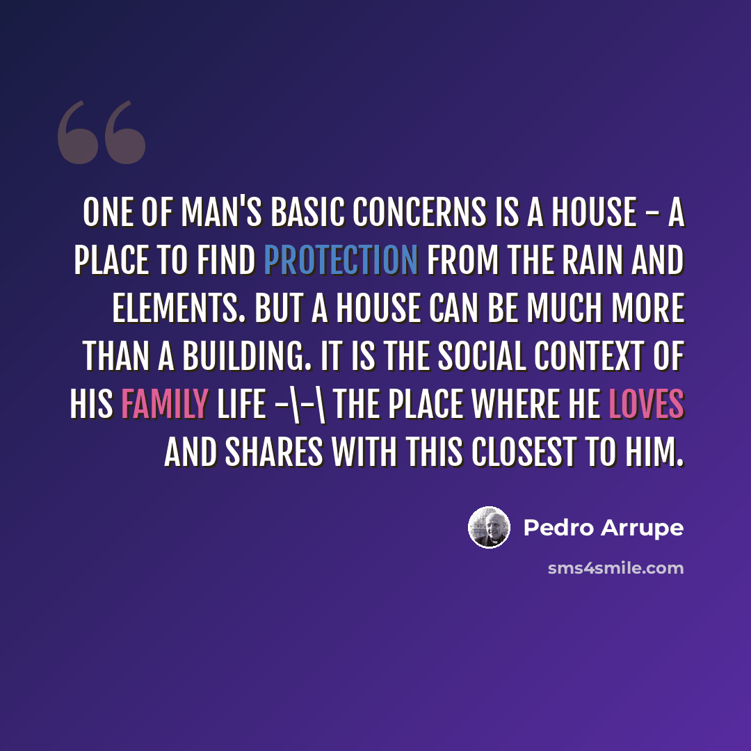 “One of man's basic concerns is a house - a place to find protection from the rain and elements. But a house can be much more than a building. It is the social context of his family life -\-\ the place where he loves and shares with this closest to him.” quote by Pedro Arrupe
