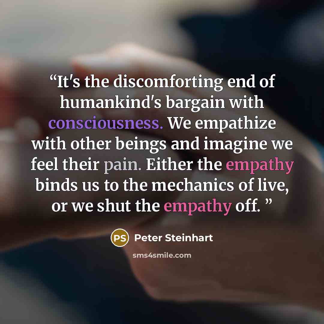 “It's the discomforting end of humankind's bargain with consciousness. We empathize with other beings and imagine we feel their pain. Either the empathy binds us to the mechanics of live, or we shut the empathy off.” quote by Peter Steinhart