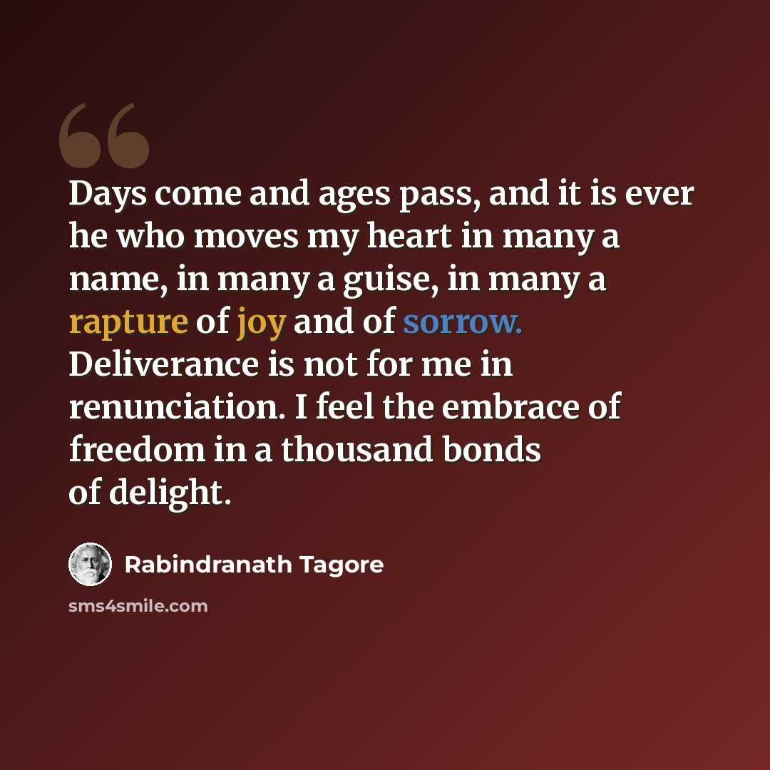 “Days come and ages pass, and it is ever he who moves my heart in many a name, in many a guise, in many a rapture of joy and of sorrow. Deliverance is not for me in renunciation. I feel the embrace of freedom in a thousand bonds of delight.” quote by Rabindranath Tagore