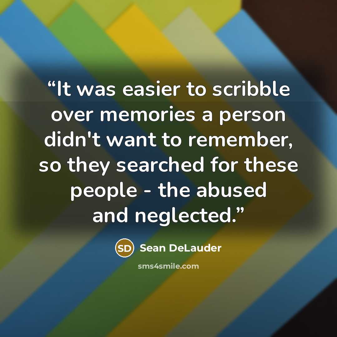 “It was easier to scribble over memories a person didn't want to remember, so they searched for these people - the abused and neglected.” quote by Sean DeLauder