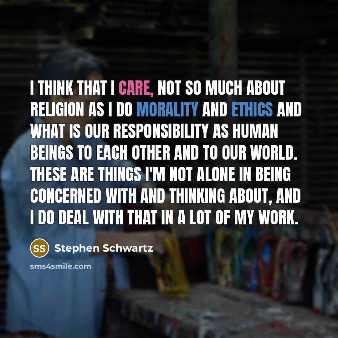 “I think that I care, not so much about religion as I do morality and ethics and what is our responsibility as human beings to each other and to our world. These are things I'm not alone in being concerned with and thinking about, and I do deal with that in a lot of my work.” quote by Stephen Schwartz