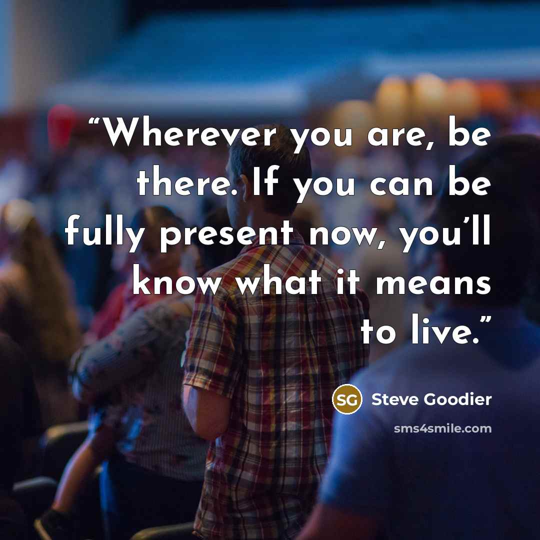 “Wherever you are, be there. If you can be fully present now, you’ll know what it means to live.” quote by Steve Goodier