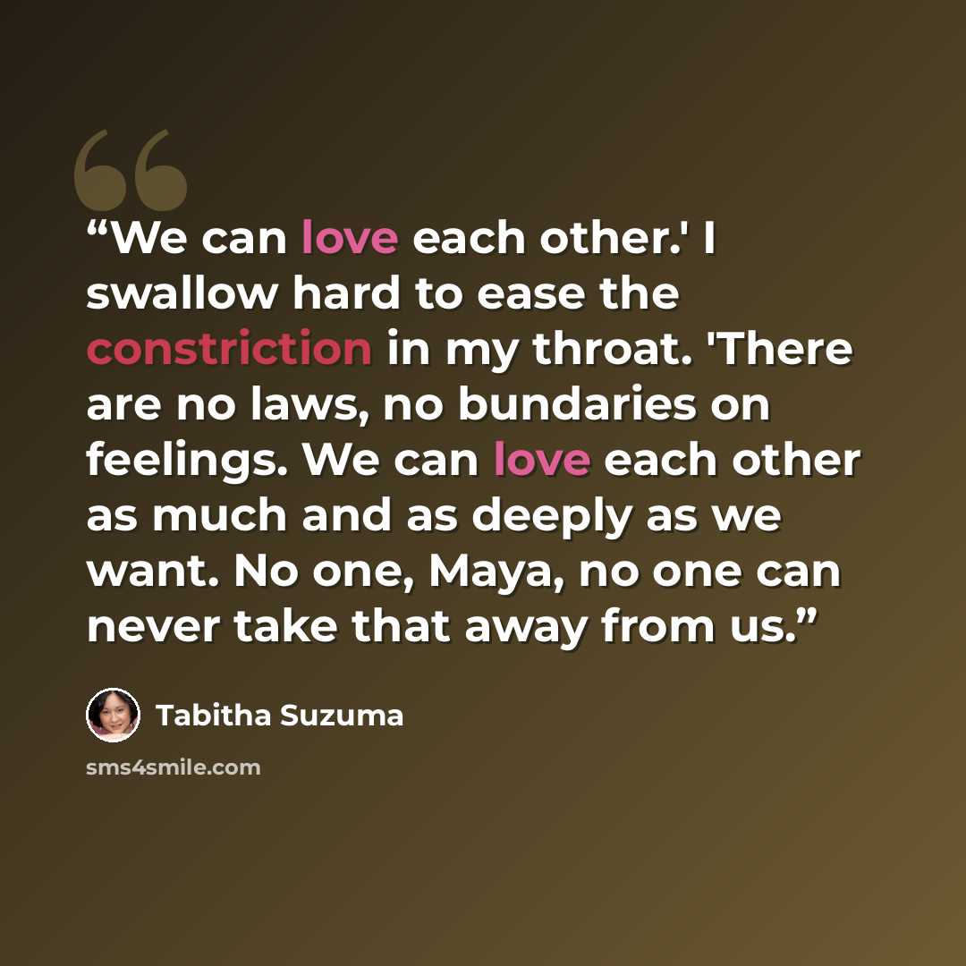 “We can love each other.' I swallow hard to ease the constriction in my throat. 'There are no laws, no bundaries on feelings. We can love each other as much and as deeply as we want. No one, Maya, no one can never take that away from us.” quote by Tabitha Suzuma