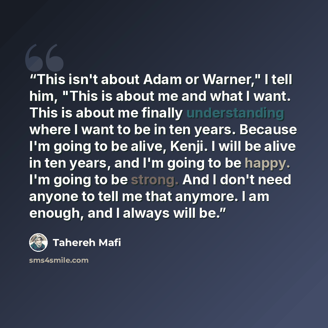 “This isn't about Adam or Warner," I tell him, "This is about me and what I want. This is about me finally understanding where I want to be in ten years. Because I'm going to be alive, Kenji. I will be alive in ten years, and I'm going to be happy. I'm going to be strong. And I don't need anyone to…” quote by Tahereh Mafi
