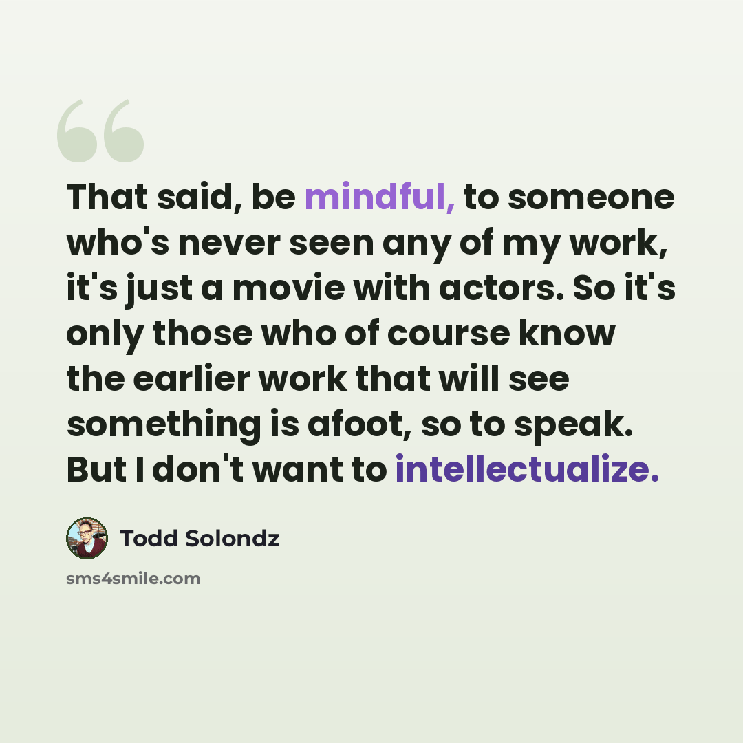 “That said, be mindful, to someone who's never seen any of my work, it's just a movie with actors. So it's only those who of course know the earlier work that will see something is afoot, so to speak. But I don't want to intellectualize.” quote by Todd Solondz