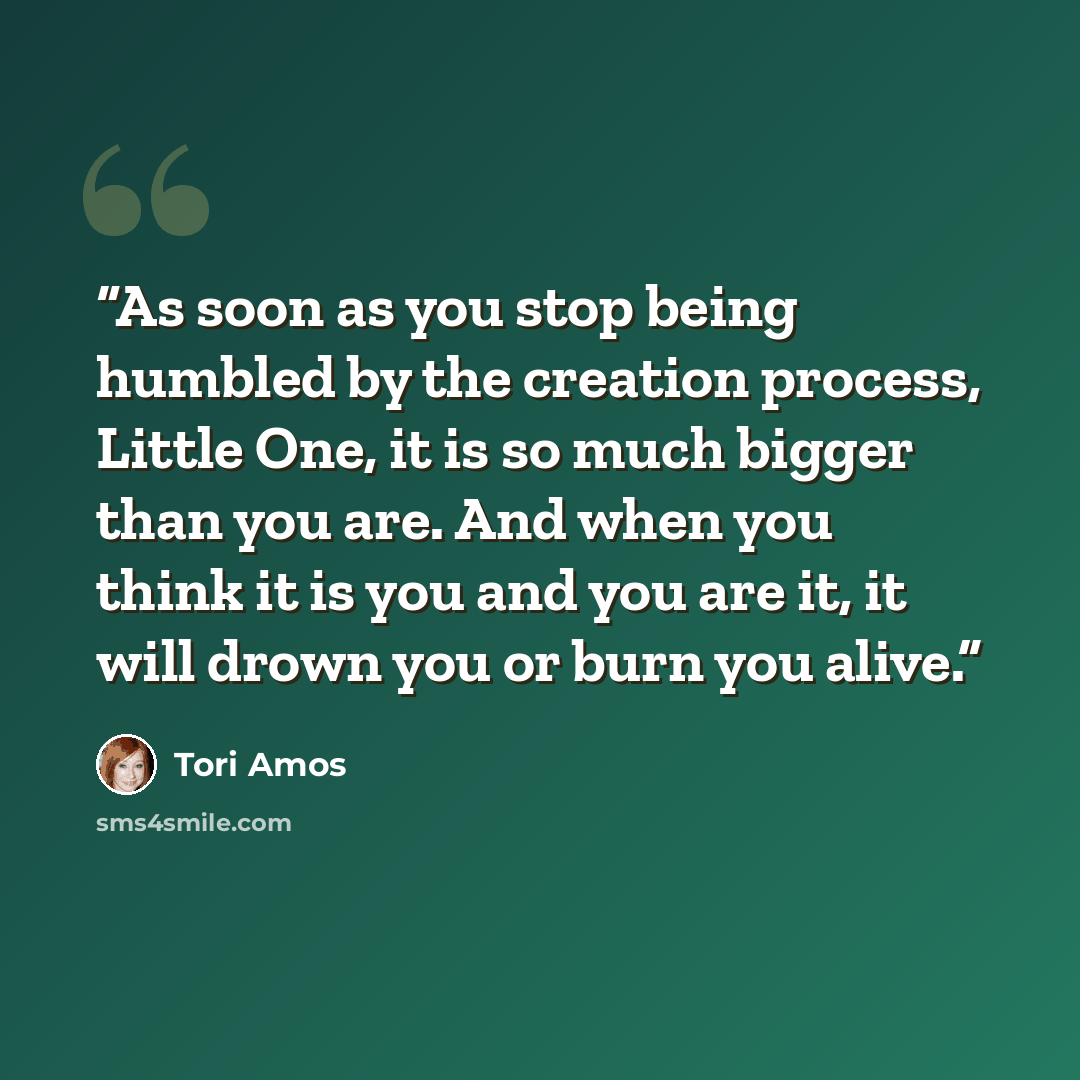 “As soon as you stop being humbled by the creation process, Little One, it is so much bigger than you are. And when you think it is you and you are it, it will drown you or burn you alive.” quote by Tori Amos