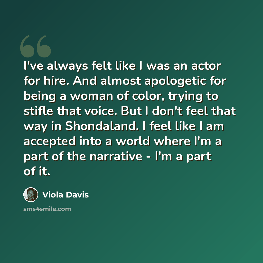 “I've always felt like I was an actor for hire. And almost apologetic for being a woman of color, trying to stifle that voice. But I don't feel that way in Shondaland. I feel like I am accepted into a world where I'm a part of the narrative - I'm a part of it.” quote by Viola Davis